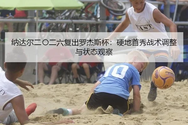 纳达尔二〇二六复出罗杰斯杯：硬地首秀战术调整与状态观察