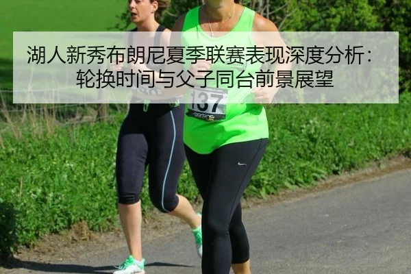 湖人新秀布朗尼夏季联赛表现深度分析：轮换时间与父子同台前景展望